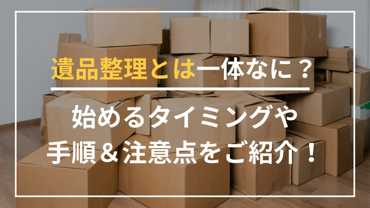 遺品整理の片付けはどう進めるのが正解？自分でやる・業者に頼む